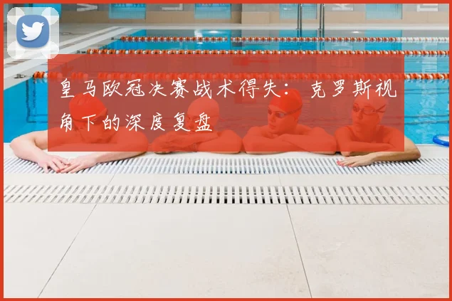 皇马欧冠决赛战术得失：克罗斯视角下的深度复盘