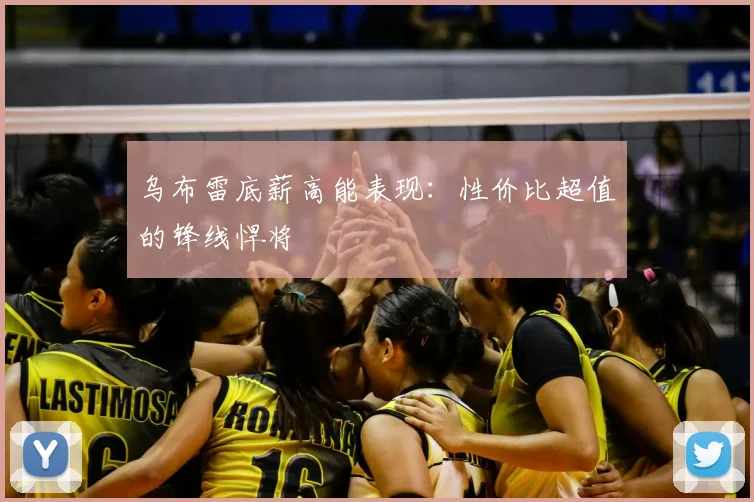 乌布雷底薪高能表现:性价比超值的锋线悍将