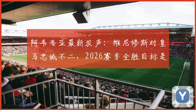 阿韦洛亚最新发声：维尼修斯对皇马忠诚不二，2026赛季全胜目标是唯一方向，未来规划深度解读