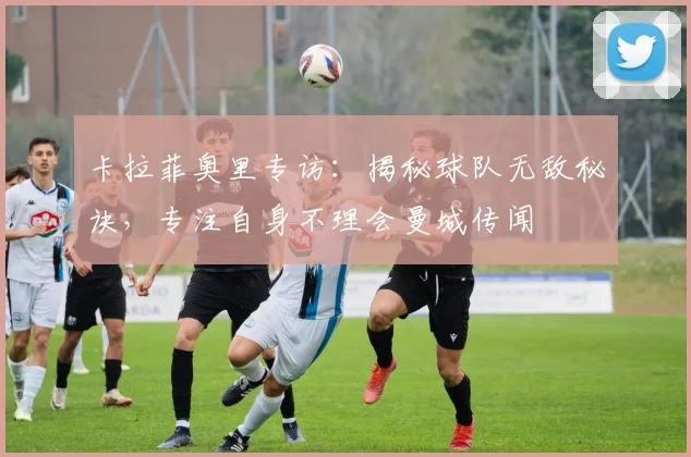 卡拉菲奥里专访：揭秘球队无敌秘诀，专注自身不理会曼城传闻