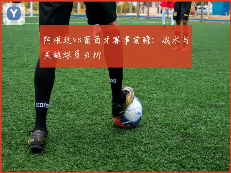 阿根廷vs葡萄牙赛事前瞻：战术与关键球员分析