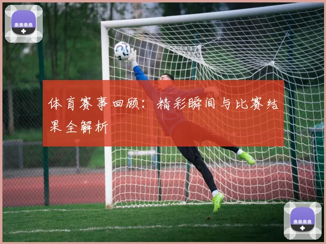 体育赛事回顾:精彩瞬间与比赛结果全解析