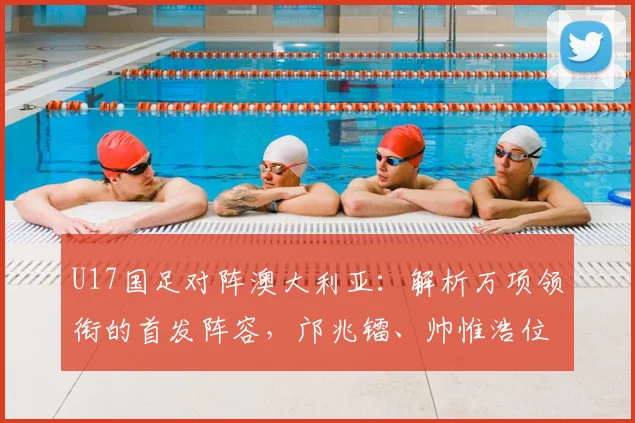 U17国足对阵澳大利亚：解析万项领衔的首发阵容，邝兆镭、帅惟浩位置前瞻