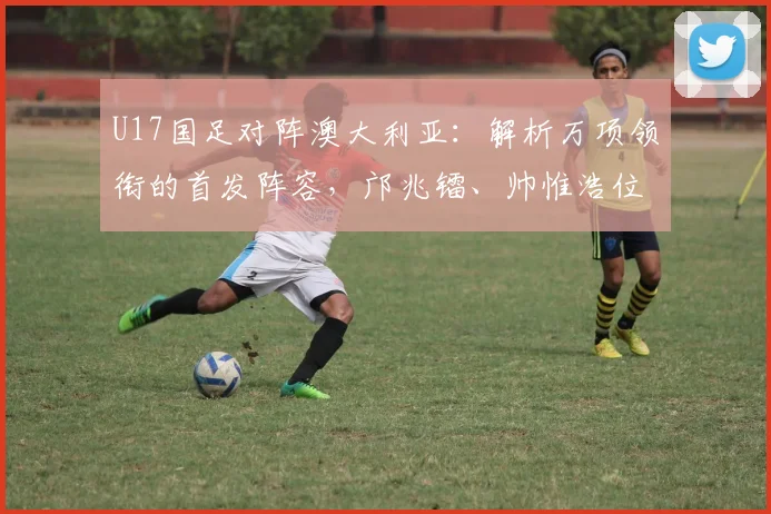 U17国足对阵澳大利亚:解析万项领衔的首发阵容,邝兆镭、帅惟浩位置前瞻