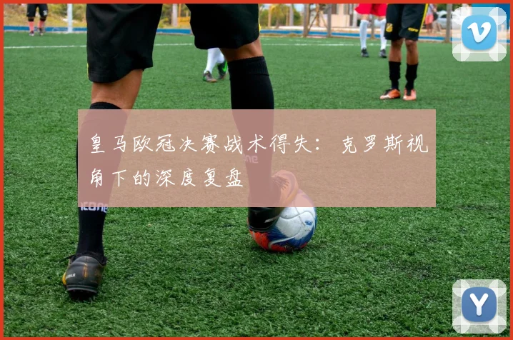 皇马欧冠决赛战术得失:克罗斯视角下的深度复盘