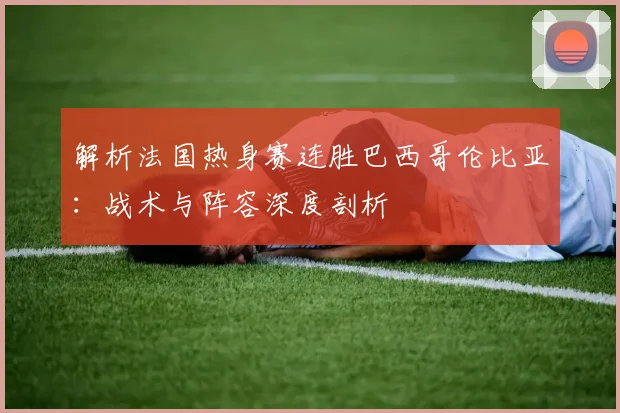 解析法国热身赛连胜巴西哥伦比亚:战术与阵容深度剖析