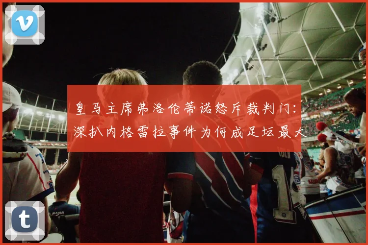 皇马主席弗洛伦蒂诺怒斥裁判门：深扒内格雷拉事件为何成足坛最大腐败案