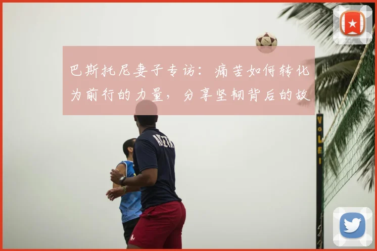 巴斯托尼妻子专访:痛苦如何转化为前行的力量,分享坚韧背后的故事