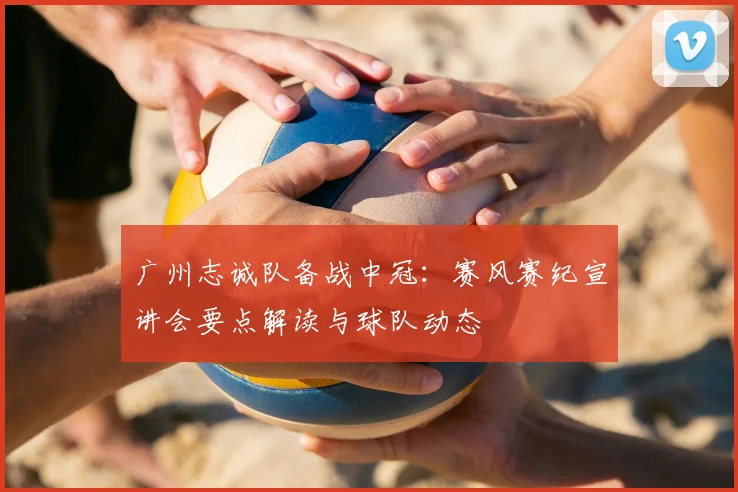 广州志诚队备战中冠:赛风赛纪宣讲会要点解读与球队动态