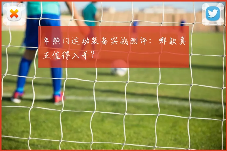 年热门运动装备实战测评:哪款真正值得入手?