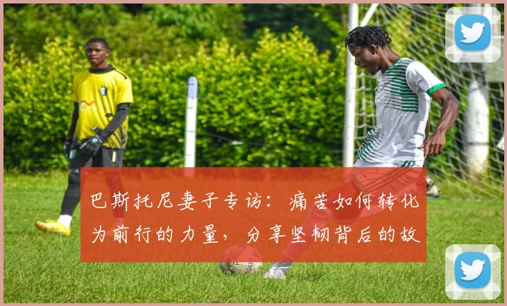 巴斯托尼妻子专访:痛苦如何转化为前行的力量,分享坚韧背后的故事